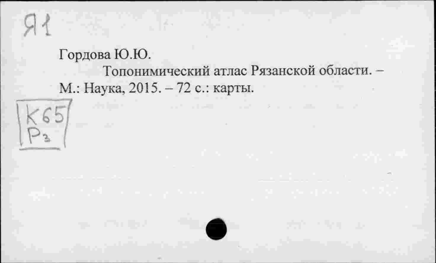 ﻿Гордова Ю.Ю.
Топонимический атлас Рязанской области. -М.: Наука, 2015. - 72 с.: карты.